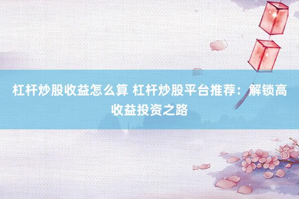 杠杆炒股收益怎么算 杠杆炒股平台推荐：解锁高收益投资之路