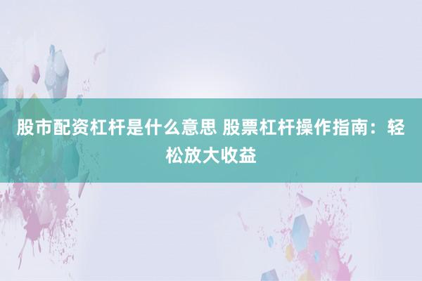 股市配资杠杆是什么意思 股票杠杆操作指南：轻松放大收益