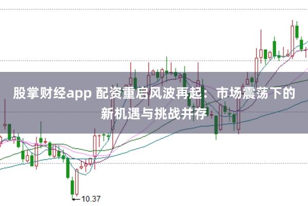 股掌财经app 配资重启风波再起：市场震荡下的新机遇与挑战并存