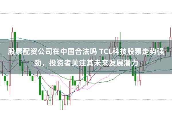 股票配资公司在中国合法吗 TCL科技股票走势强劲，投资者关注其未来发展潜力