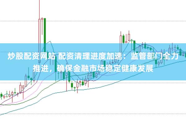 炒股配资网站 配资清理进度加速：监管部门全力推进，确保金融市场稳定健康发展