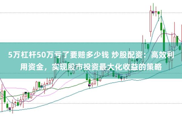 5万杠杆50万亏了要赔多少钱 炒股配资：高效利用资金，实现股市投资最大化收益的策略