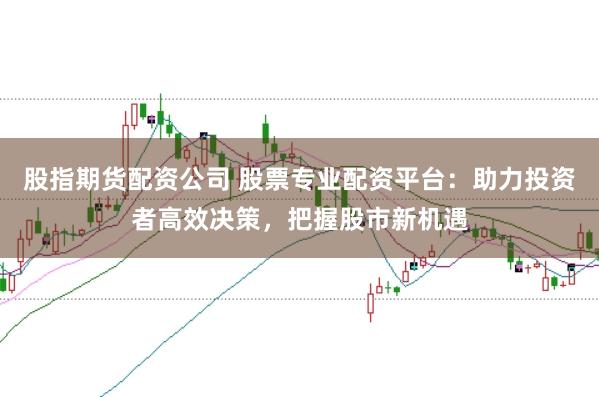 股指期货配资公司 股票专业配资平台：助力投资者高效决策，把握股市新机遇