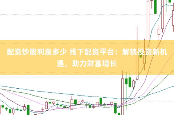 配资炒股利息多少 线下配资平台：解锁投资新机遇，助力财富增长