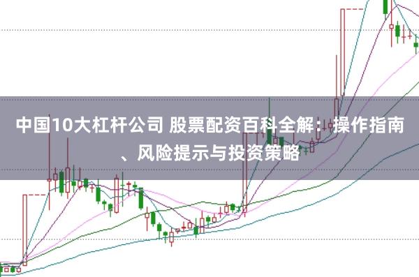 中国10大杠杆公司 股票配资百科全解：操作指南、风险提示与投资策略