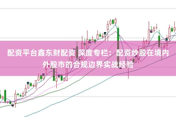 配资平台鑫东财配资 深度专栏：配资炒股在境内外股市的合规边界实战经验
