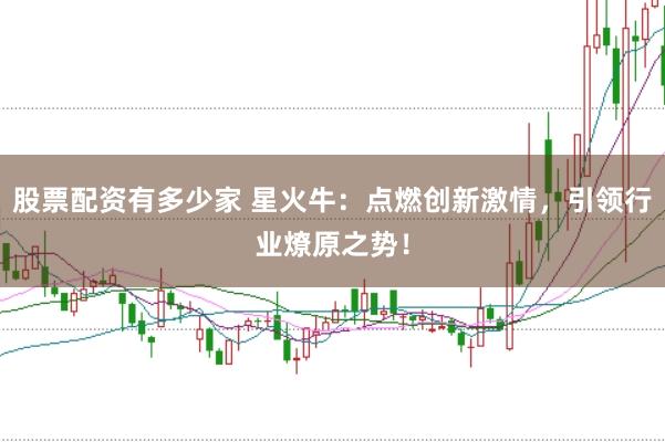 股票配资有多少家 星火牛：点燃创新激情，引领行业燎原之势！