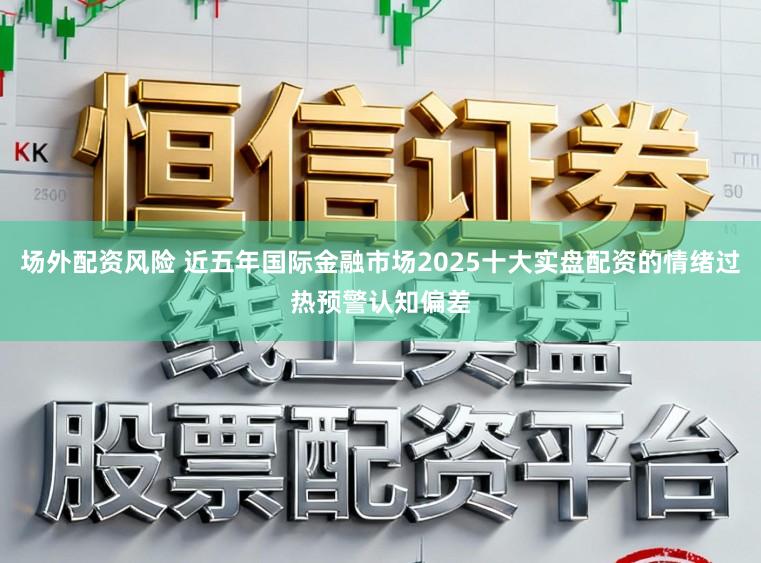 场外配资风险 近五年国际金融市场2025十大实盘配资的情绪过热预警认知偏差