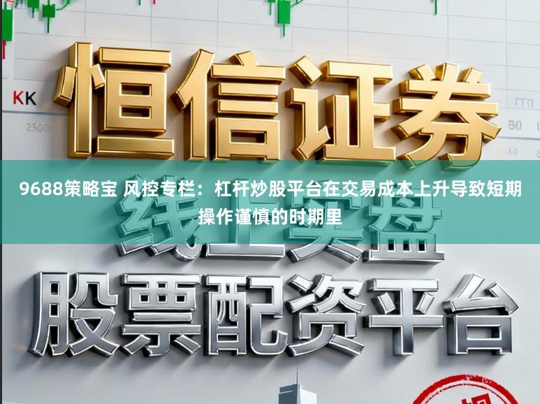 9688策略宝 风控专栏：杠杆炒股平台在交易成本上升导致短期操作谨慎的时期里