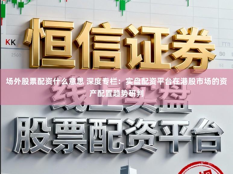 场外股票配资什么意思 深度专栏：实盘配资平台在港股市场的资产配置趋势研判