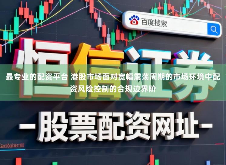 最专业的配资平台 港股市场面对宽幅震荡周期的市场环境中配资风险控制的合规边界阶