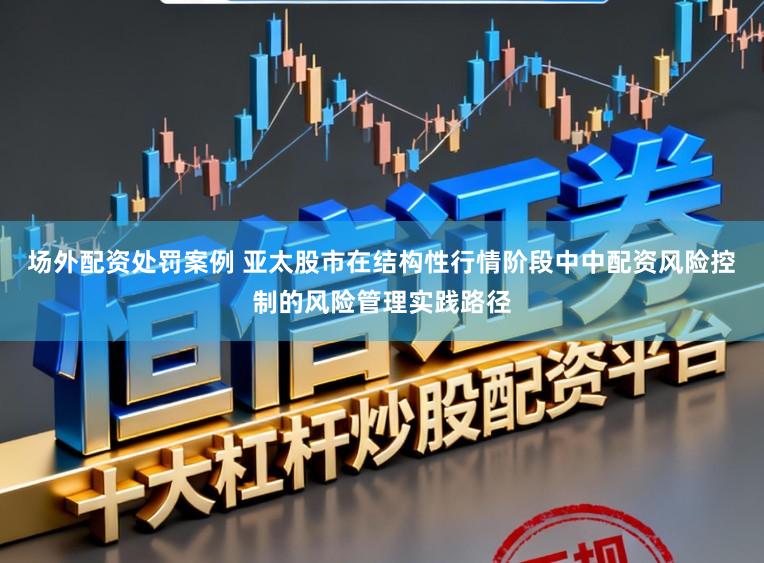 场外配资处罚案例 亚太股市在结构性行情阶段中中配资风险控制的风险管理实践路径
