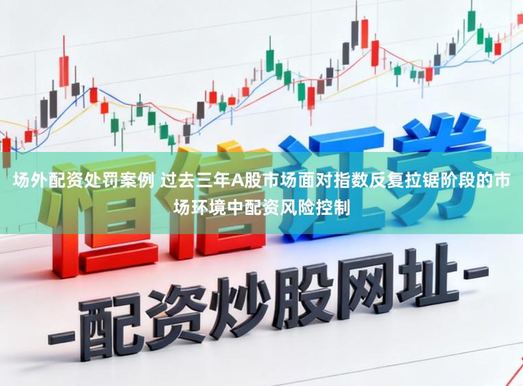 场外配资处罚案例 过去三年A股市场面对指数反复拉锯阶段的市场环境中配资风险控制