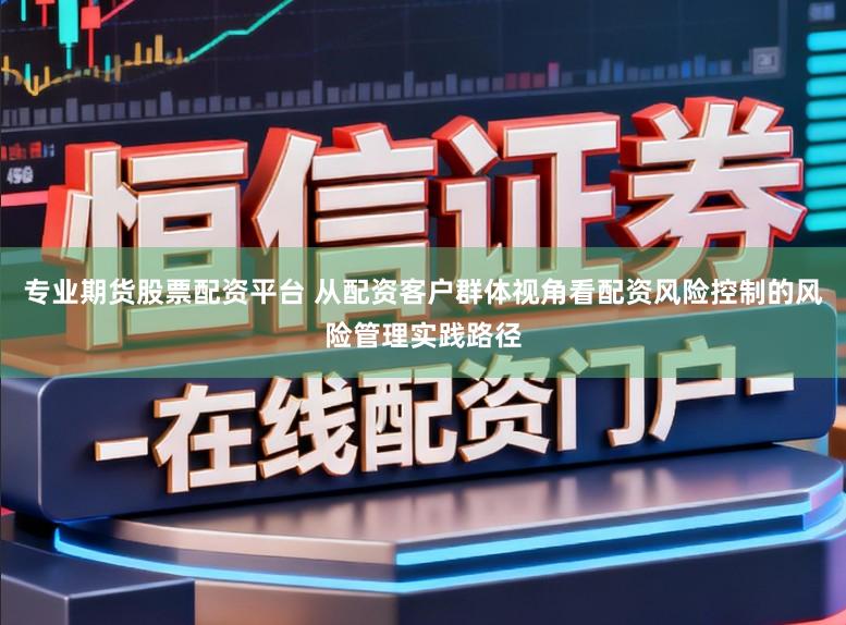 专业期货股票配资平台 从配资客户群体视角看配资风险控制的风险管理实践路径